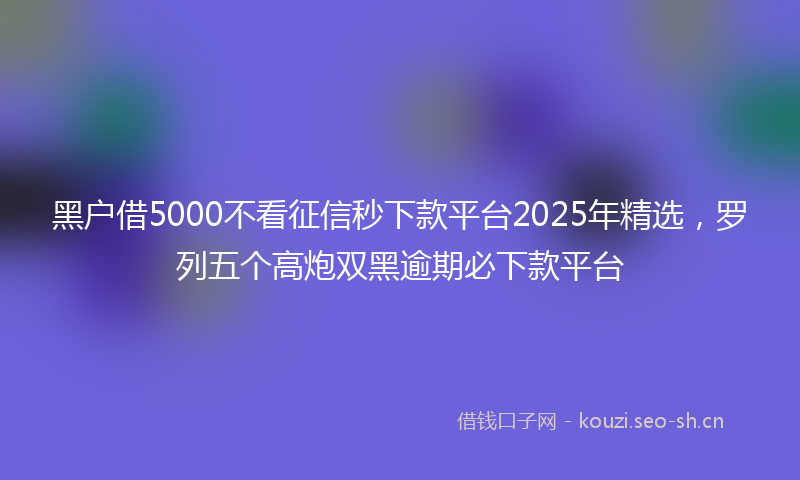 黑户借5000不看征信秒下款平台2025年精选，罗列五个高炮双黑逾期必下款平台
