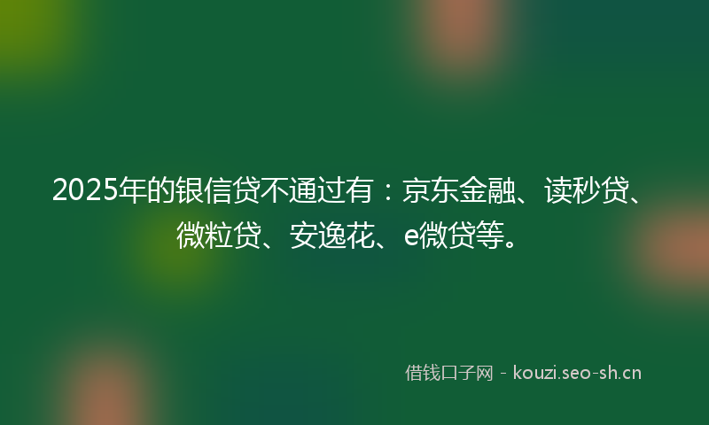 2025年的银信贷不通过有：京东金融、读秒贷、微粒贷、安逸花、e微贷等。