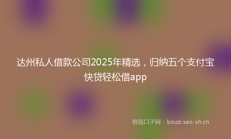 达州私人借款公司2025年精选，归纳五个支付宝快贷轻松借app