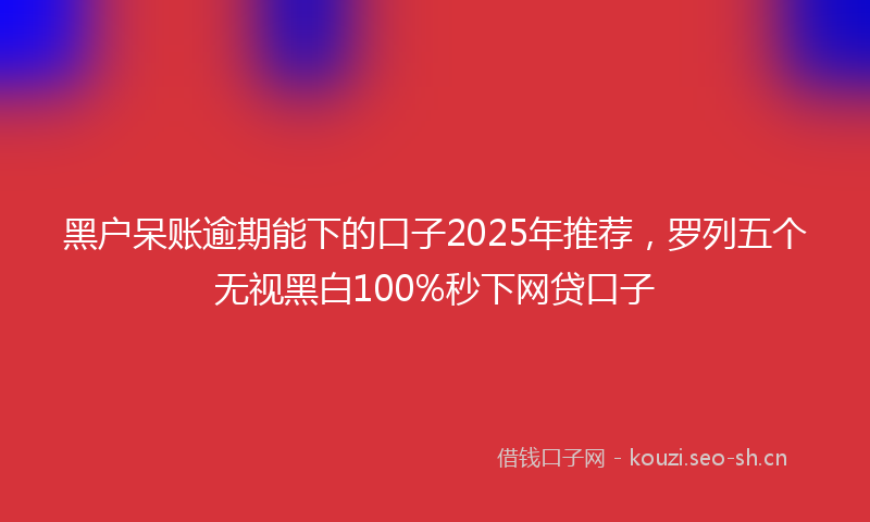 黑户呆账逾期能下的口子2025年推荐，罗列五个无视黑白100%秒下网贷口子