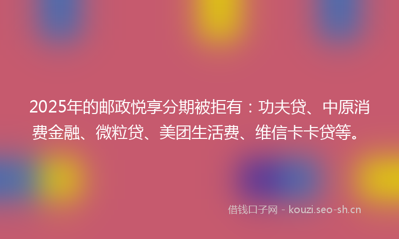 2025年的邮政悦享分期被拒有：功夫贷、中原消费金融、微粒贷、美团生活费、维信卡卡贷等。