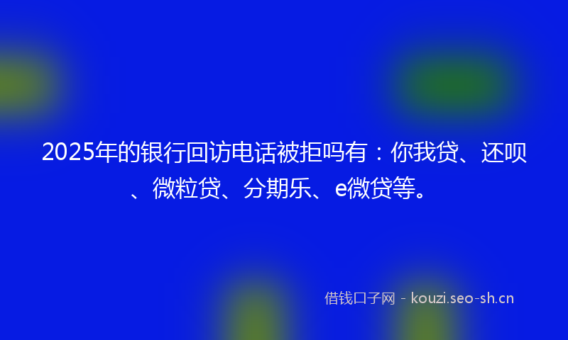 2025年的银行回访电话被拒吗有：你我贷、还呗、微粒贷、分期乐、e微贷等。