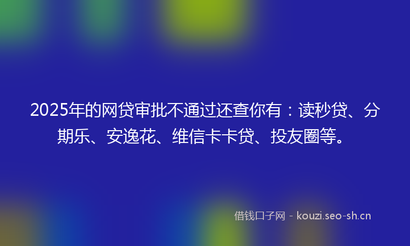 2025年的网贷审批不通过还查你有：读秒贷、分期乐、安逸花、维信卡卡贷、投友圈等。