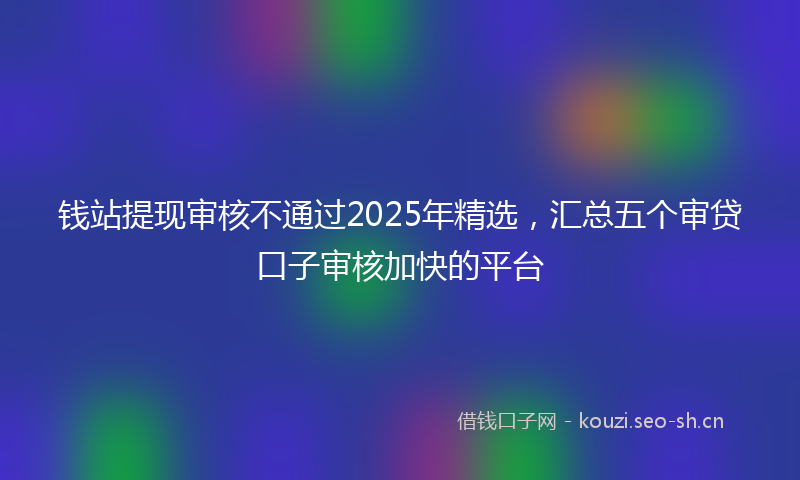 钱站提现审核不通过2025年精选，汇总五个审贷口子审核加快的平台