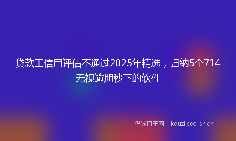 贷款王信用评估不通过2025年精选，归纳5个714无视逾期秒下的软件