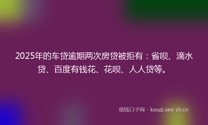 2025年的车贷逾期两次房贷被拒有：省呗、滴水贷、百度有钱花、花呗、人人贷等。