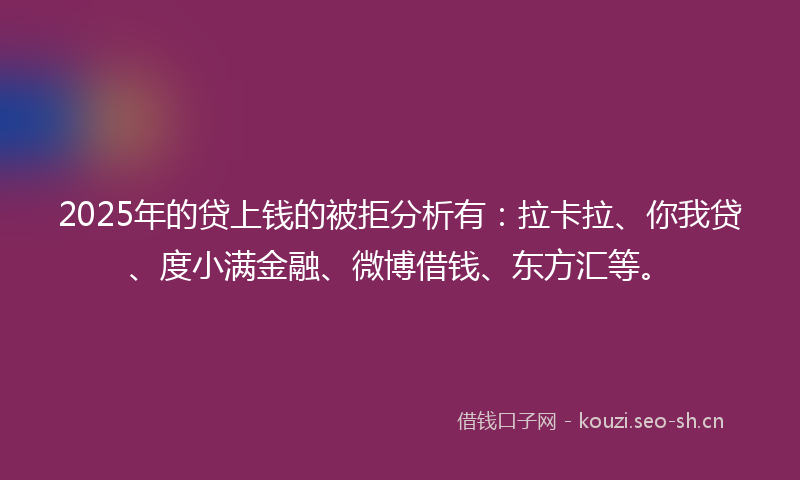 2025年的贷上钱的被拒分析有：拉卡拉、你我贷、度小满金融、微博借钱、东方汇等。