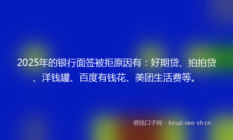 2025年的银行面签被拒原因有：好期贷、拍拍贷、洋钱罐、百度有钱花、美团生活费等。