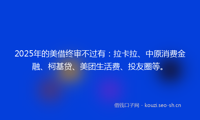 2025年的美借终审不过有：拉卡拉、中原消费金融、柯基贷、美团生活费、投友圈等。