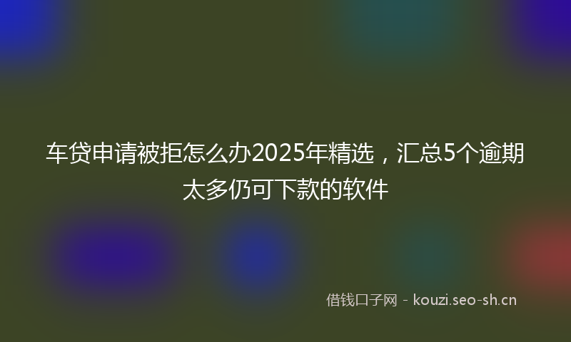 车贷申请被拒怎么办2025年精选，汇总5个逾期太多仍可下款的软件