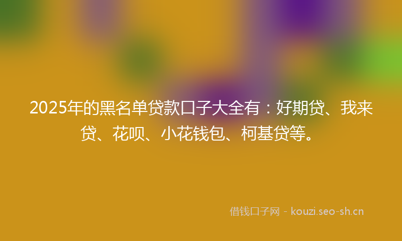 2025年的黑名单贷款口子大全有：好期贷、我来贷、花呗、小花钱包、柯基贷等。