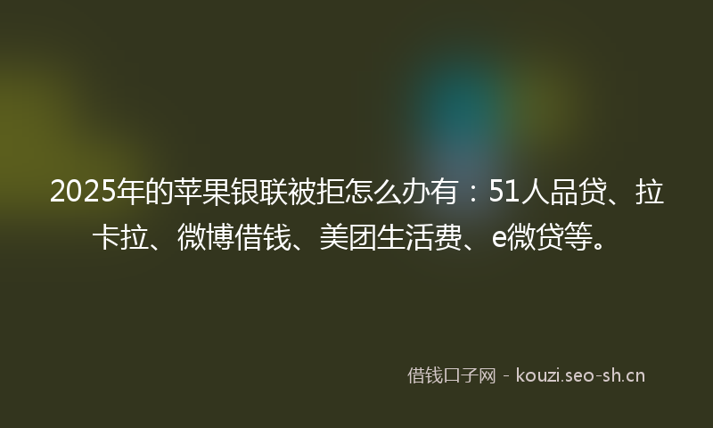 2025年的苹果银联被拒怎么办有：51人品贷、拉卡拉、微博借钱、美团生活费、e微贷等。