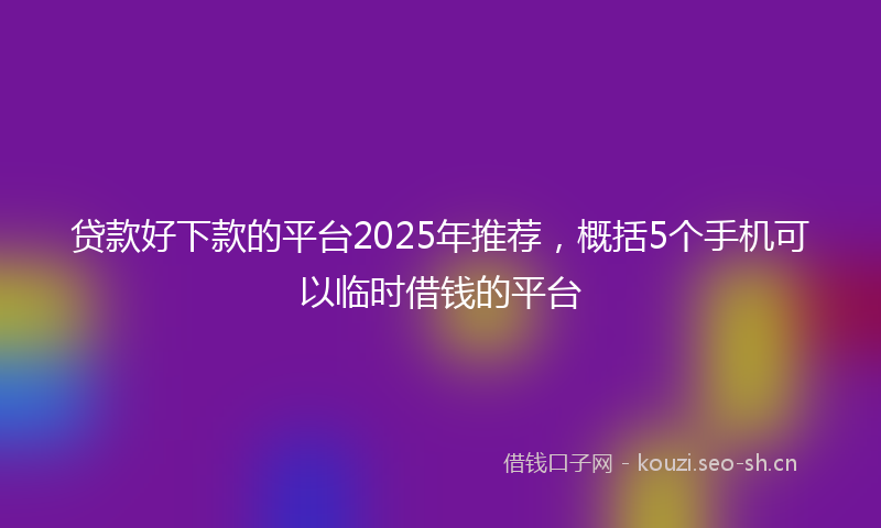 贷款好下款的平台2025年推荐，概括5个手机可以临时借钱的平台