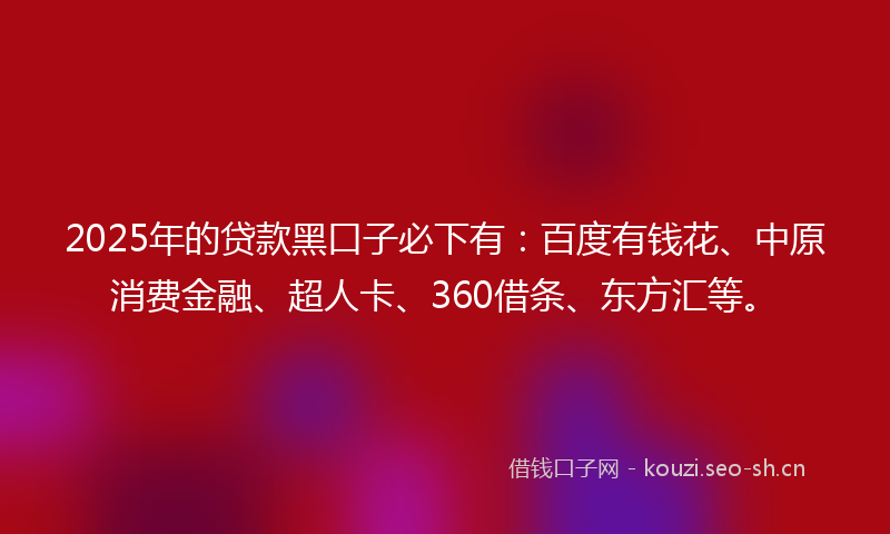 2025年的贷款黑口子必下有：百度有钱花、中原消费金融、超人卡、360借条、东方汇等。