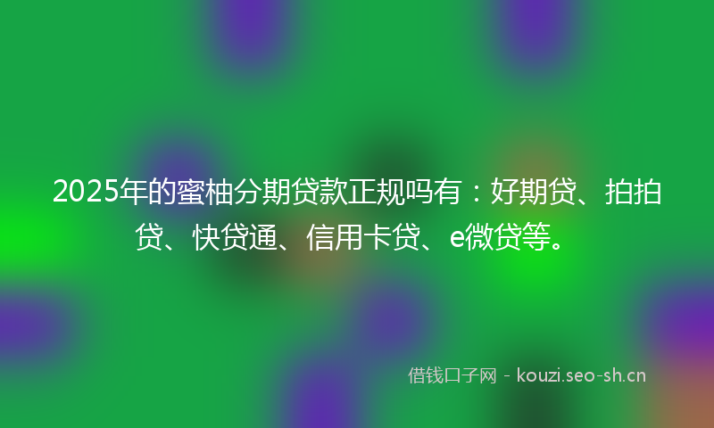 2025年的蜜柚分期贷款正规吗有：好期贷、拍拍贷、快贷通、信用卡贷、e微贷等。
