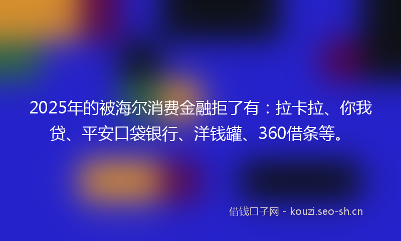 2025年的被海尔消费金融拒了有：拉卡拉、你我贷、平安口袋银行、洋钱罐、360借条等。