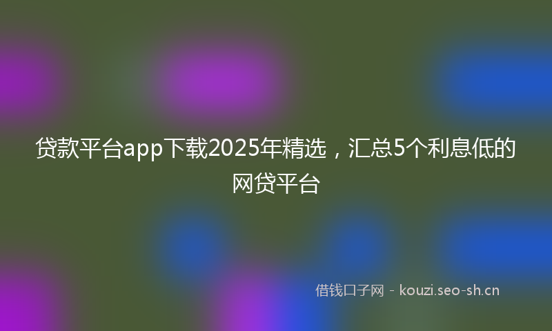 贷款平台app下载2025年精选，汇总5个利息低的网贷平台