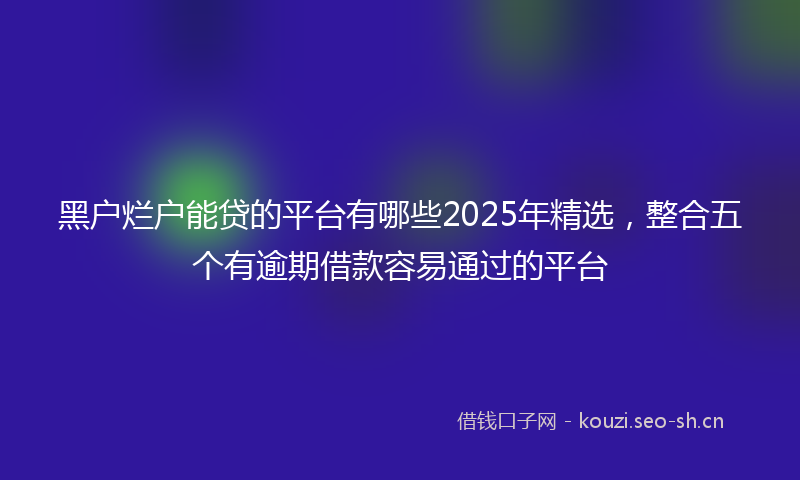 黑户烂户能贷的平台有哪些2025年精选，整合五个有逾期借款容易通过的平台