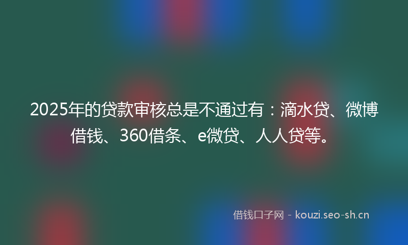 2025年的贷款审核总是不通过有：滴水贷、微博借钱、360借条、e微贷、人人贷等。