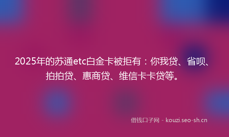 2025年的苏通etc白金卡被拒有：你我贷、省呗、拍拍贷、惠商贷、维信卡卡贷等。