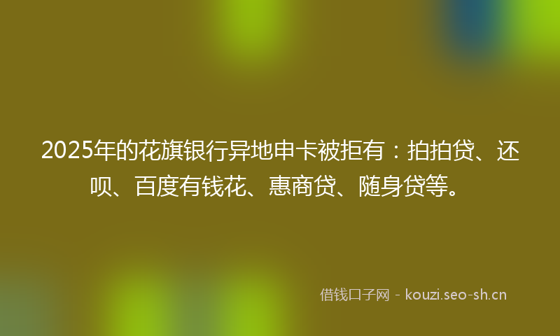 2025年的花旗银行异地申卡被拒有：拍拍贷、还呗、百度有钱花、惠商贷、随身贷等。