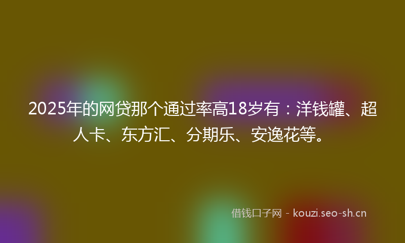 2025年的网贷那个通过率高18岁有：洋钱罐、超人卡、东方汇、分期乐、安逸花等。