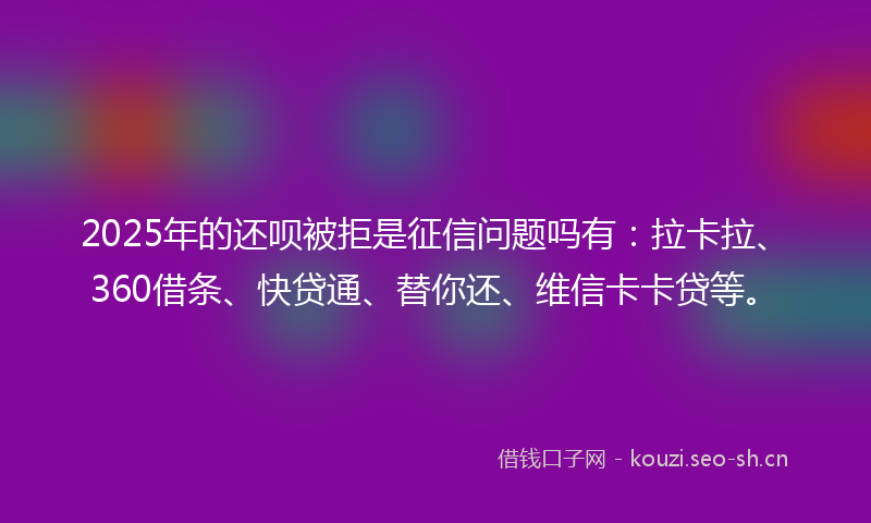 2025年的还呗被拒是征信问题吗有：拉卡拉、360借条、快贷通、替你还、维信卡卡贷等。