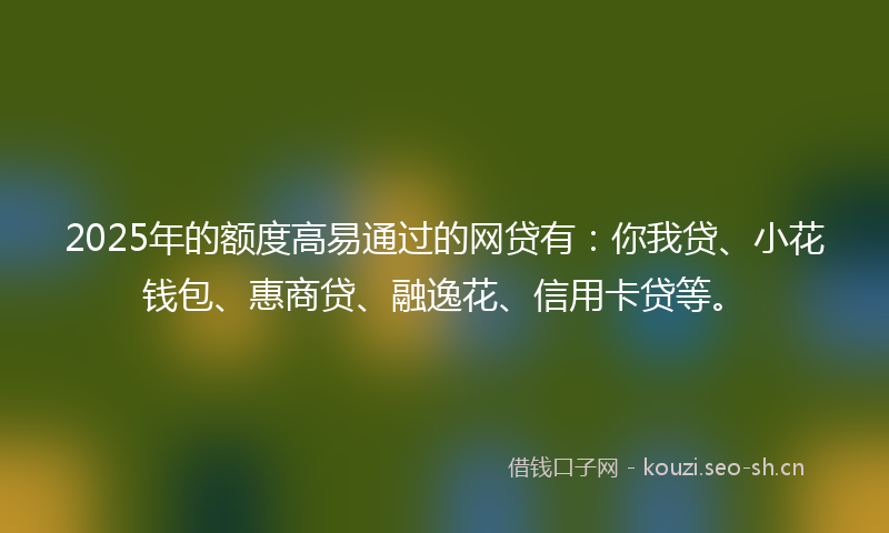 2025年的额度高易通过的网贷有：你我贷、小花钱包、惠商贷、融逸花、信用卡贷等。