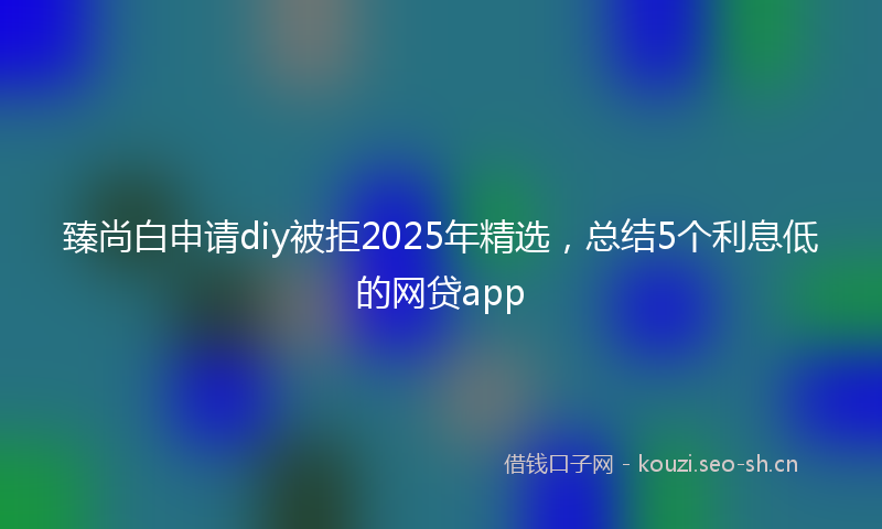 臻尚白申请diy被拒2025年精选，总结5个利息低的网贷app
