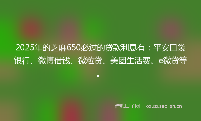 2025年的芝麻650必过的贷款利息有：平安口袋银行、微博借钱、微粒贷、美团生活费、e微贷等。