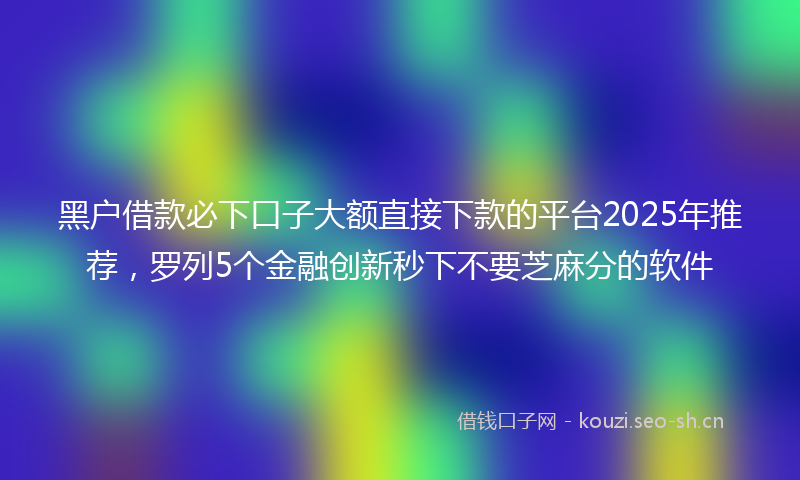黑户借款必下口子大额直接下款的平台2025年推荐，罗列5个金融创新秒下不要芝麻分的软件