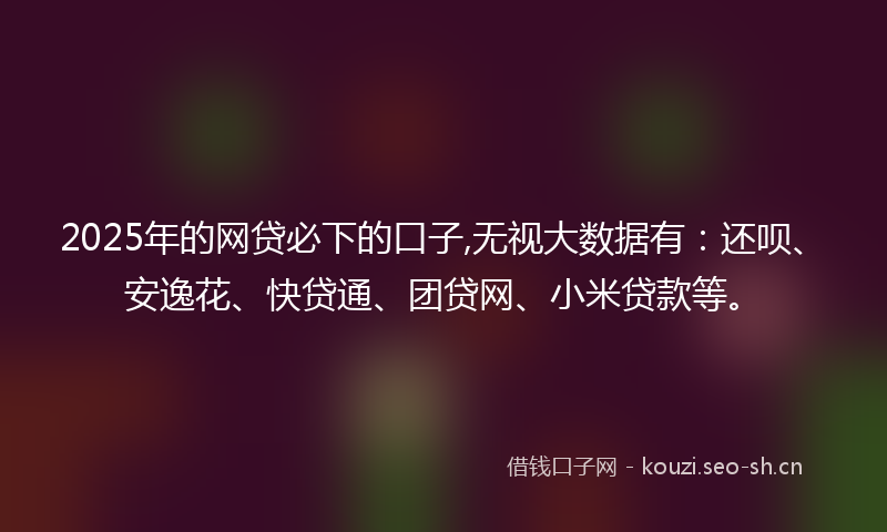 2025年的网贷必下的口子,无视大数据有：还呗、安逸花、快贷通、团贷网、小米贷款等。