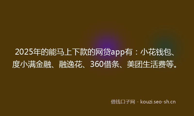 2025年的能马上下款的网贷app有：小花钱包、度小满金融、融逸花、360借条、美团生活费等。