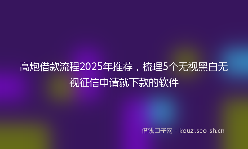 高炮借款流程2025年推荐，梳理5个无视黑白无视征信申请就下款的软件