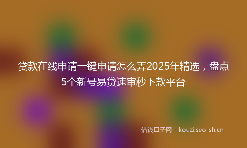 贷款在线申请一键申请怎么弄2025年精选，盘点5个新号易贷速审秒下款平台