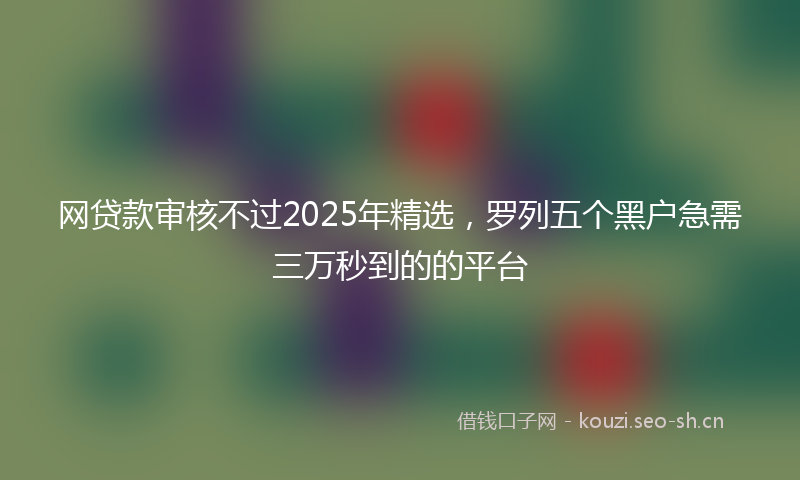 网贷款审核不过2025年精选，罗列五个黑户急需三万秒到的的平台