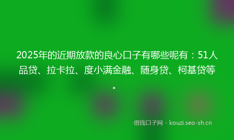 2025年的近期放款的良心口子有哪些呢有：51人品贷、拉卡拉、度小满金融、随身贷、柯基贷等。