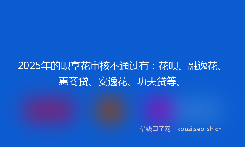 2025年的职享花审核不通过有：花呗、融逸花、惠商贷、安逸花、功夫贷等。