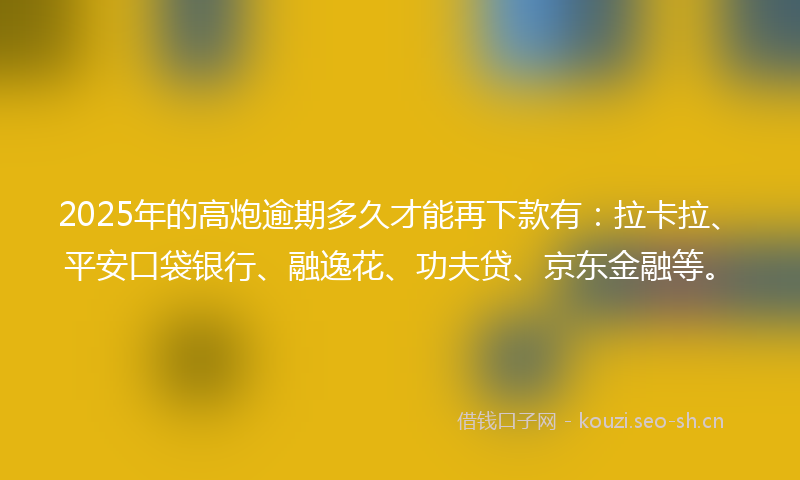 2025年的高炮逾期多久才能再下款有：拉卡拉、平安口袋银行、融逸花、功夫贷、京东金融等。