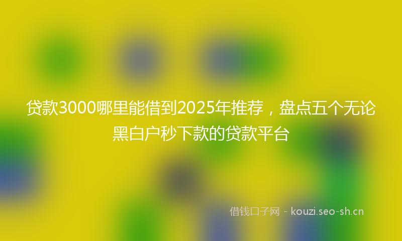 贷款3000哪里能借到2025年推荐，盘点五个无论黑白户秒下款的贷款平台