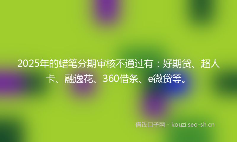 2025年的蜡笔分期审核不通过有：好期贷、超人卡、融逸花、360借条、e微贷等。