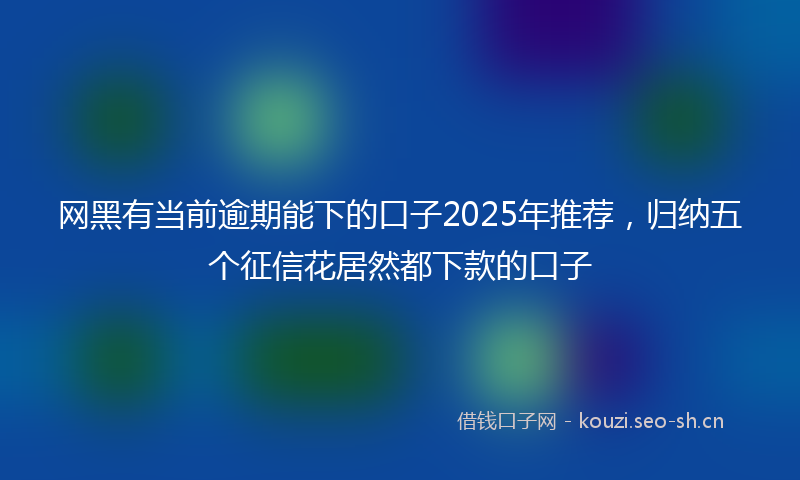 网黑有当前逾期能下的口子2025年推荐，归纳五个征信花居然都下款的口子