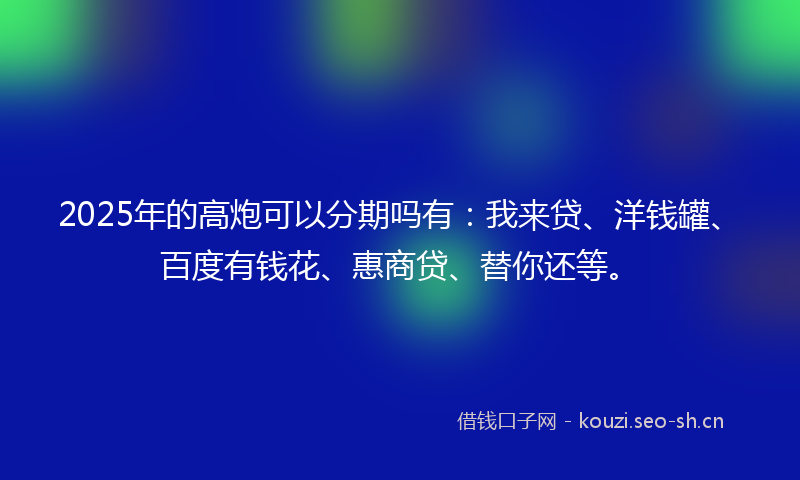 2025年的高炮可以分期吗有：我来贷、洋钱罐、百度有钱花、惠商贷、替你还等。