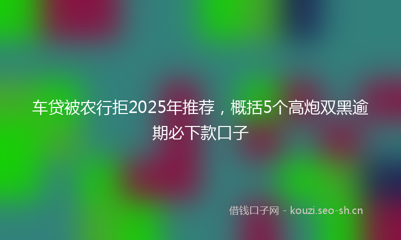 车贷被农行拒2025年推荐，概括5个高炮双黑逾期必下款口子