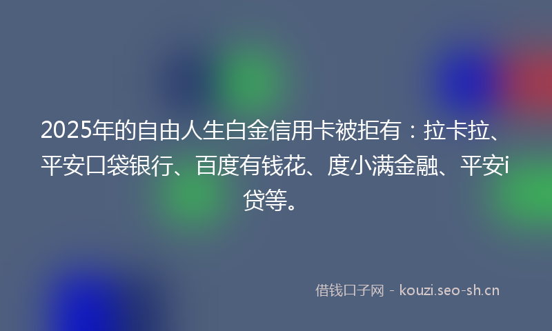 2025年的自由人生白金信用卡被拒有：拉卡拉、平安口袋银行、百度有钱花、度小满金融、平安i贷等。