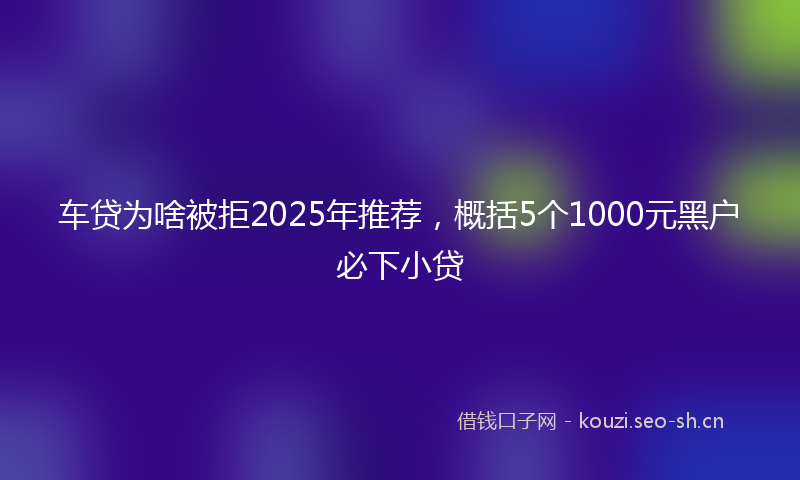 车贷为啥被拒2025年推荐，概括5个1000元黑户必下小贷