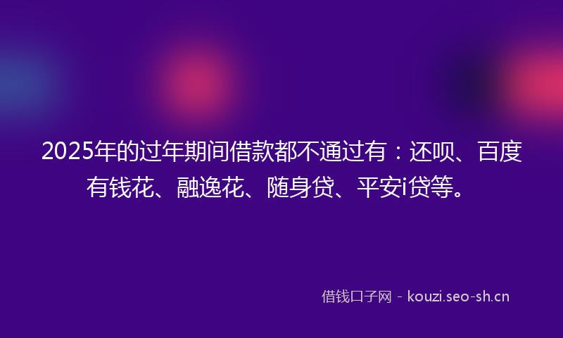 2025年的过年期间借款都不通过有：还呗、百度有钱花、融逸花、随身贷、平安i贷等。