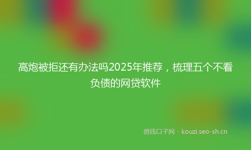 高炮被拒还有办法吗2025年推荐，梳理五个不看负债的网贷软件