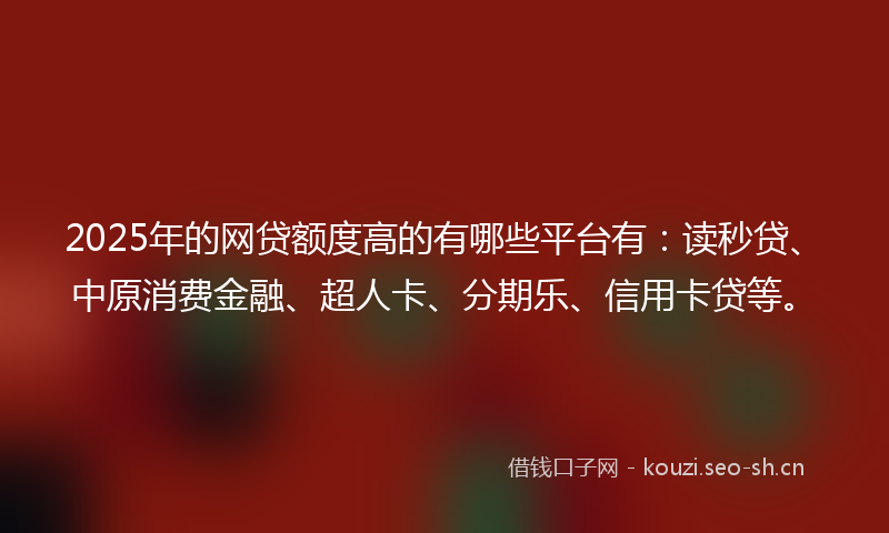 2025年的网贷额度高的有哪些平台有：读秒贷、中原消费金融、超人卡、分期乐、信用卡贷等。