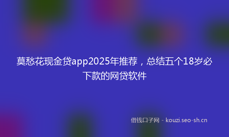 莫愁花现金贷app2025年推荐，总结五个18岁必下款的网贷软件